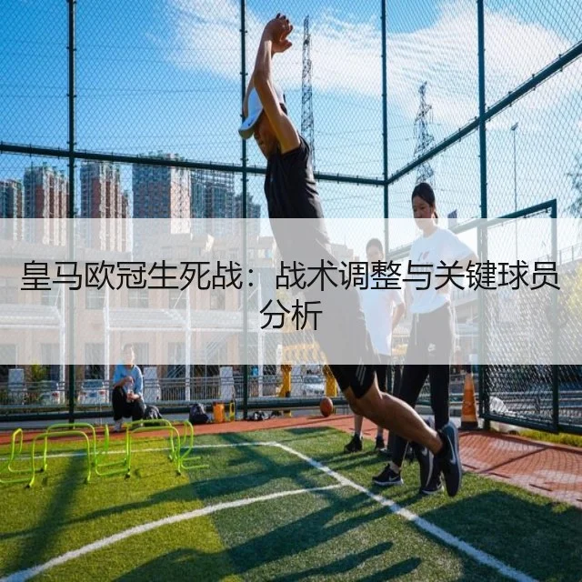 皇马欧冠生死战:战术调整与关键球员分析